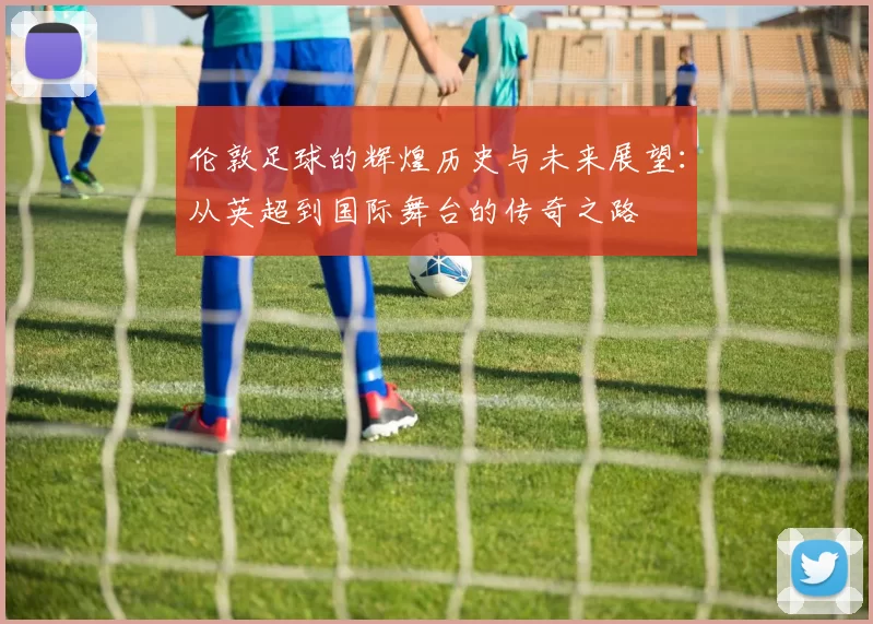 伦敦足球的辉煌历史与未来展望：从英超到国际舞台的传奇之路