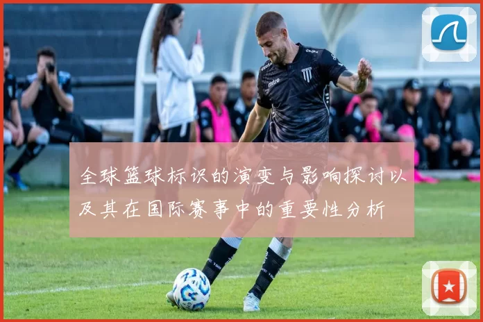 全球篮球标识的演变与影响探讨以及其在国际赛事中的重要性分析