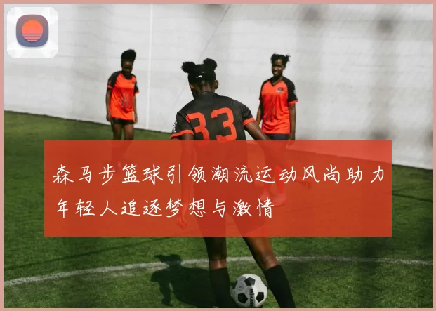 森马步篮球引领潮流运动风尚助力年轻人追逐梦想与激情